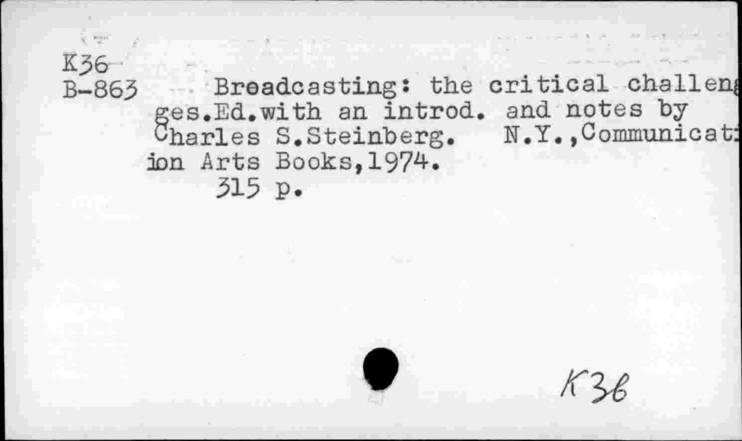 ﻿K36
B-86.5	Broadcasting: the critical challenj
ges.Ed.with an introd, and notes by Charles S.Steinberg.	N.Y.,Communicat:
ion Arts Books, 1974.
315 P.